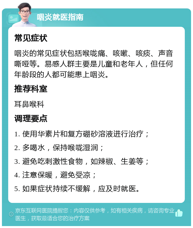 咽炎就医指南 常见症状 咽炎的常见症状包括喉咙痛、咳嗽、咳痰、声音嘶哑等。易感人群主要是儿童和老年人，但任何年龄段的人都可能患上咽炎。 推荐科室 耳鼻喉科 调理要点 1. 使用华素片和复方硼砂溶液进行治疗； 2. 多喝水，保持喉咙湿润； 3. 避免吃刺激性食物，如辣椒、生姜等； 4. 注意保暖，避免受凉； 5. 如果症状持续不缓解，应及时就医。