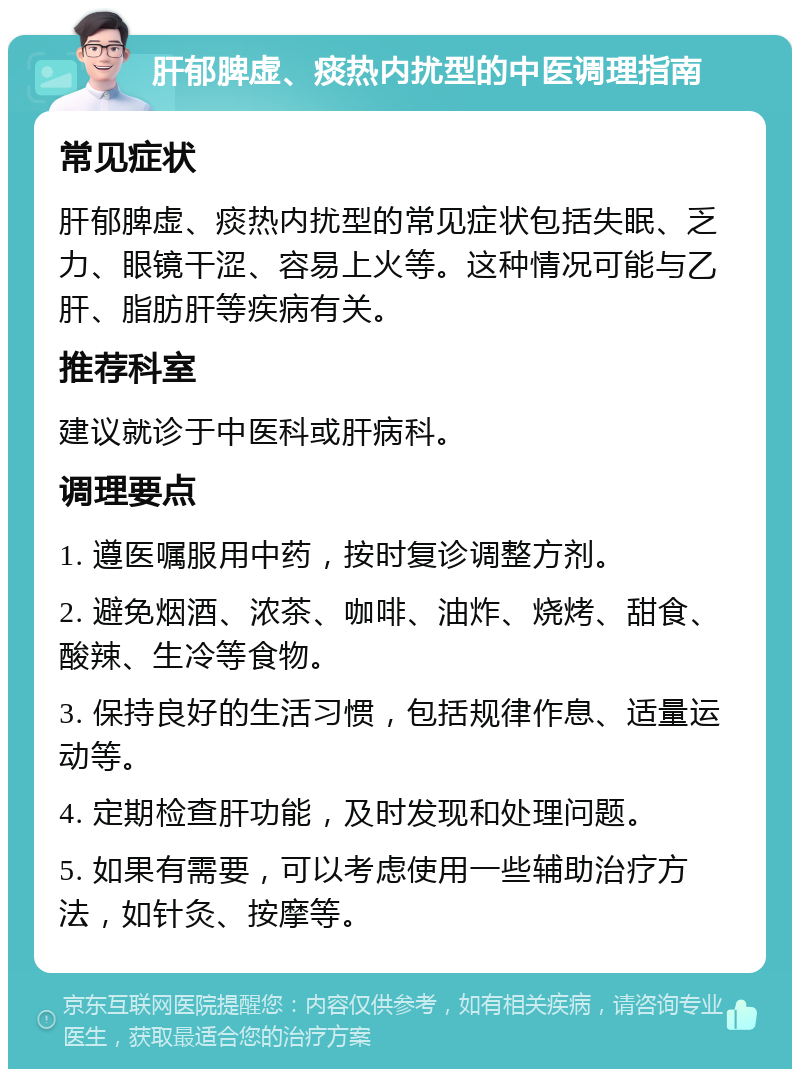 肝郁脾虚、痰热内扰型的中医调理指南 常见症状 肝郁脾虚、痰热内扰型的常见症状包括失眠、乏力、眼镜干涩、容易上火等。这种情况可能与乙肝、脂肪肝等疾病有关。 推荐科室 建议就诊于中医科或肝病科。 调理要点 1. 遵医嘱服用中药，按时复诊调整方剂。 2. 避免烟酒、浓茶、咖啡、油炸、烧烤、甜食、酸辣、生冷等食物。 3. 保持良好的生活习惯，包括规律作息、适量运动等。 4. 定期检查肝功能，及时发现和处理问题。 5. 如果有需要，可以考虑使用一些辅助治疗方法，如针灸、按摩等。