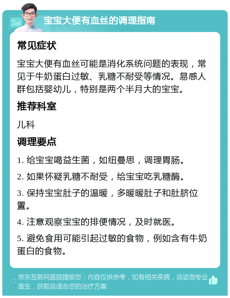 宝宝大便有血丝的调理指南 常见症状 宝宝大便有血丝可能是消化系统问题的表现，常见于牛奶蛋白过敏、乳糖不耐受等情况。易感人群包括婴幼儿，特别是两个半月大的宝宝。 推荐科室 儿科 调理要点 1. 给宝宝喝益生菌，如纽曼思，调理胃肠。 2. 如果怀疑乳糖不耐受，给宝宝吃乳糖酶。 3. 保持宝宝肚子的温暖，多暖暖肚子和肚脐位置。 4. 注意观察宝宝的排便情况，及时就医。 5. 避免食用可能引起过敏的食物，例如含有牛奶蛋白的食物。