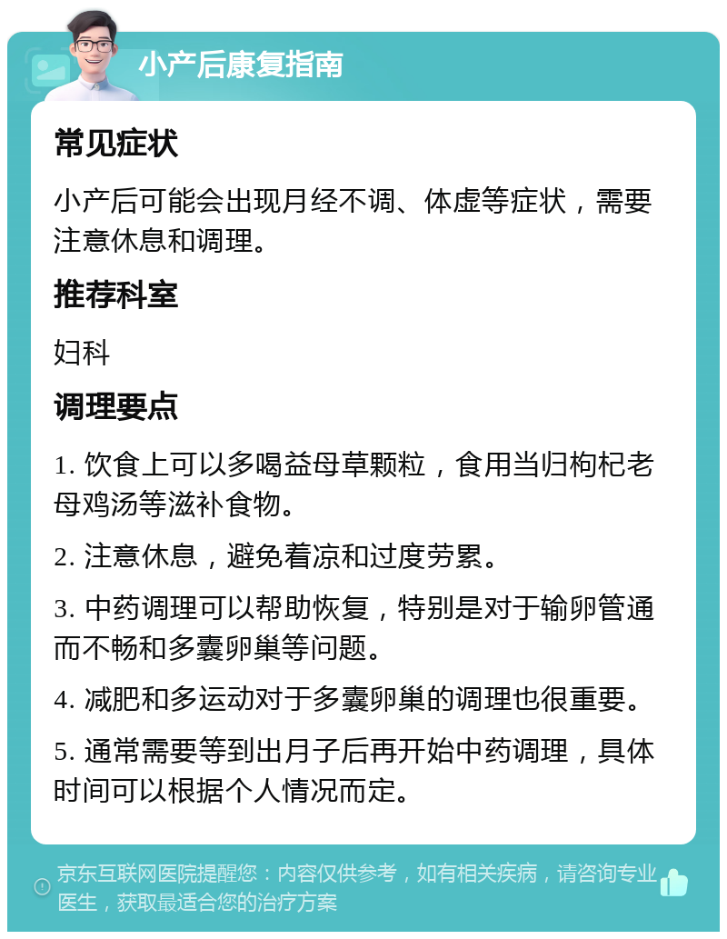 小产后康复指南 常见症状 小产后可能会出现月经不调、体虚等症状，需要注意休息和调理。 推荐科室 妇科 调理要点 1. 饮食上可以多喝益母草颗粒，食用当归枸杞老母鸡汤等滋补食物。 2. 注意休息，避免着凉和过度劳累。 3. 中药调理可以帮助恢复，特别是对于输卵管通而不畅和多囊卵巢等问题。 4. 减肥和多运动对于多囊卵巢的调理也很重要。 5. 通常需要等到出月子后再开始中药调理，具体时间可以根据个人情况而定。