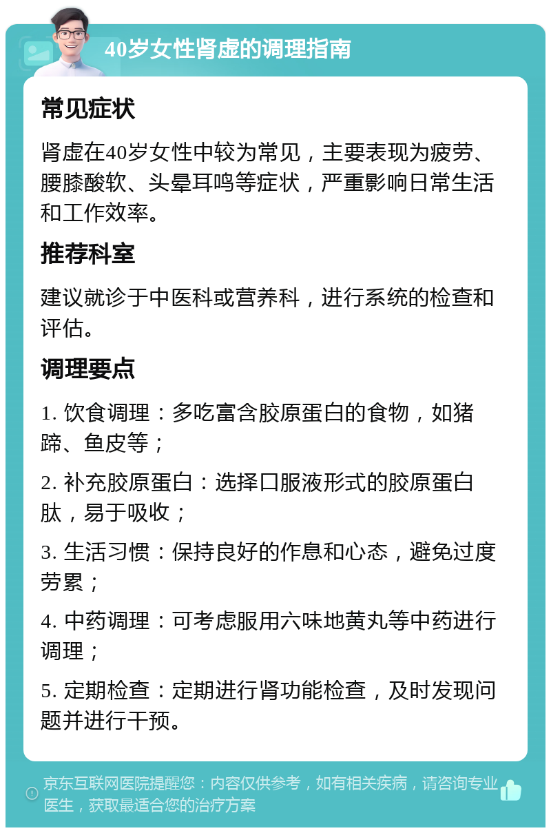 40岁女性肾虚的调理指南 常见症状 肾虚在40岁女性中较为常见，主要表现为疲劳、腰膝酸软、头晕耳鸣等症状，严重影响日常生活和工作效率。 推荐科室 建议就诊于中医科或营养科，进行系统的检查和评估。 调理要点 1. 饮食调理：多吃富含胶原蛋白的食物，如猪蹄、鱼皮等； 2. 补充胶原蛋白：选择口服液形式的胶原蛋白肽，易于吸收； 3. 生活习惯：保持良好的作息和心态，避免过度劳累； 4. 中药调理：可考虑服用六味地黄丸等中药进行调理； 5. 定期检查：定期进行肾功能检查，及时发现问题并进行干预。