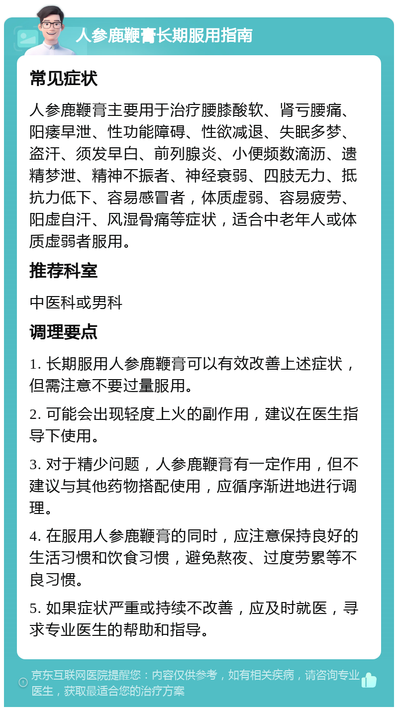 人参鹿鞭膏长期服用指南 常见症状 人参鹿鞭膏主要用于治疗腰膝酸软、肾亏腰痛、阳痿早泄、性功能障碍、性欲减退、失眠多梦、盗汗、须发早白、前列腺炎、小便频数滴沥、遗精梦泄、精神不振者、神经衰弱、四肢无力、抵抗力低下、容易感冒者，体质虚弱、容易疲劳、阳虚自汗、风湿骨痛等症状，适合中老年人或体质虚弱者服用。 推荐科室 中医科或男科 调理要点 1. 长期服用人参鹿鞭膏可以有效改善上述症状，但需注意不要过量服用。 2. 可能会出现轻度上火的副作用，建议在医生指导下使用。 3. 对于精少问题，人参鹿鞭膏有一定作用，但不建议与其他药物搭配使用，应循序渐进地进行调理。 4. 在服用人参鹿鞭膏的同时，应注意保持良好的生活习惯和饮食习惯，避免熬夜、过度劳累等不良习惯。 5. 如果症状严重或持续不改善，应及时就医，寻求专业医生的帮助和指导。