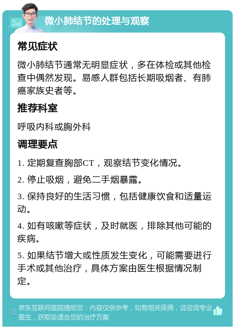 微小肺结节的处理与观察 常见症状 微小肺结节通常无明显症状，多在体检或其他检查中偶然发现。易感人群包括长期吸烟者、有肺癌家族史者等。 推荐科室 呼吸内科或胸外科 调理要点 1. 定期复查胸部CT，观察结节变化情况。 2. 停止吸烟，避免二手烟暴露。 3. 保持良好的生活习惯，包括健康饮食和适量运动。 4. 如有咳嗽等症状，及时就医，排除其他可能的疾病。 5. 如果结节增大或性质发生变化，可能需要进行手术或其他治疗，具体方案由医生根据情况制定。