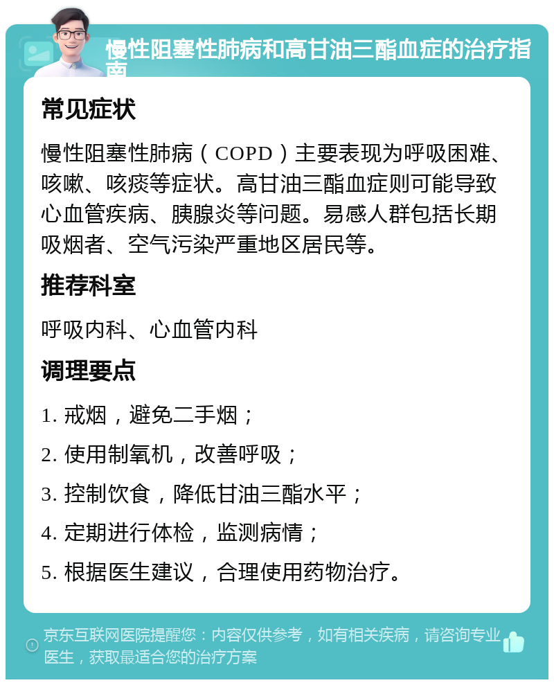 慢性阻塞性肺病和高甘油三酯血症的治疗指南 常见症状 慢性阻塞性肺病（COPD）主要表现为呼吸困难、咳嗽、咳痰等症状。高甘油三酯血症则可能导致心血管疾病、胰腺炎等问题。易感人群包括长期吸烟者、空气污染严重地区居民等。 推荐科室 呼吸内科、心血管内科 调理要点 1. 戒烟，避免二手烟； 2. 使用制氧机，改善呼吸； 3. 控制饮食，降低甘油三酯水平； 4. 定期进行体检，监测病情； 5. 根据医生建议，合理使用药物治疗。