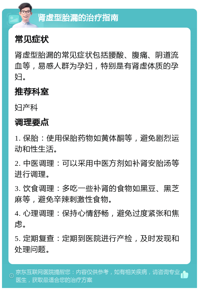 肾虚型胎漏的治疗指南 常见症状 肾虚型胎漏的常见症状包括腰酸、腹痛、阴道流血等，易感人群为孕妇，特别是有肾虚体质的孕妇。 推荐科室 妇产科 调理要点 1. 保胎：使用保胎药物如黄体酮等，避免剧烈运动和性生活。 2. 中医调理：可以采用中医方剂如补肾安胎汤等进行调理。 3. 饮食调理：多吃一些补肾的食物如黑豆、黑芝麻等，避免辛辣刺激性食物。 4. 心理调理：保持心情舒畅，避免过度紧张和焦虑。 5. 定期复查：定期到医院进行产检，及时发现和处理问题。