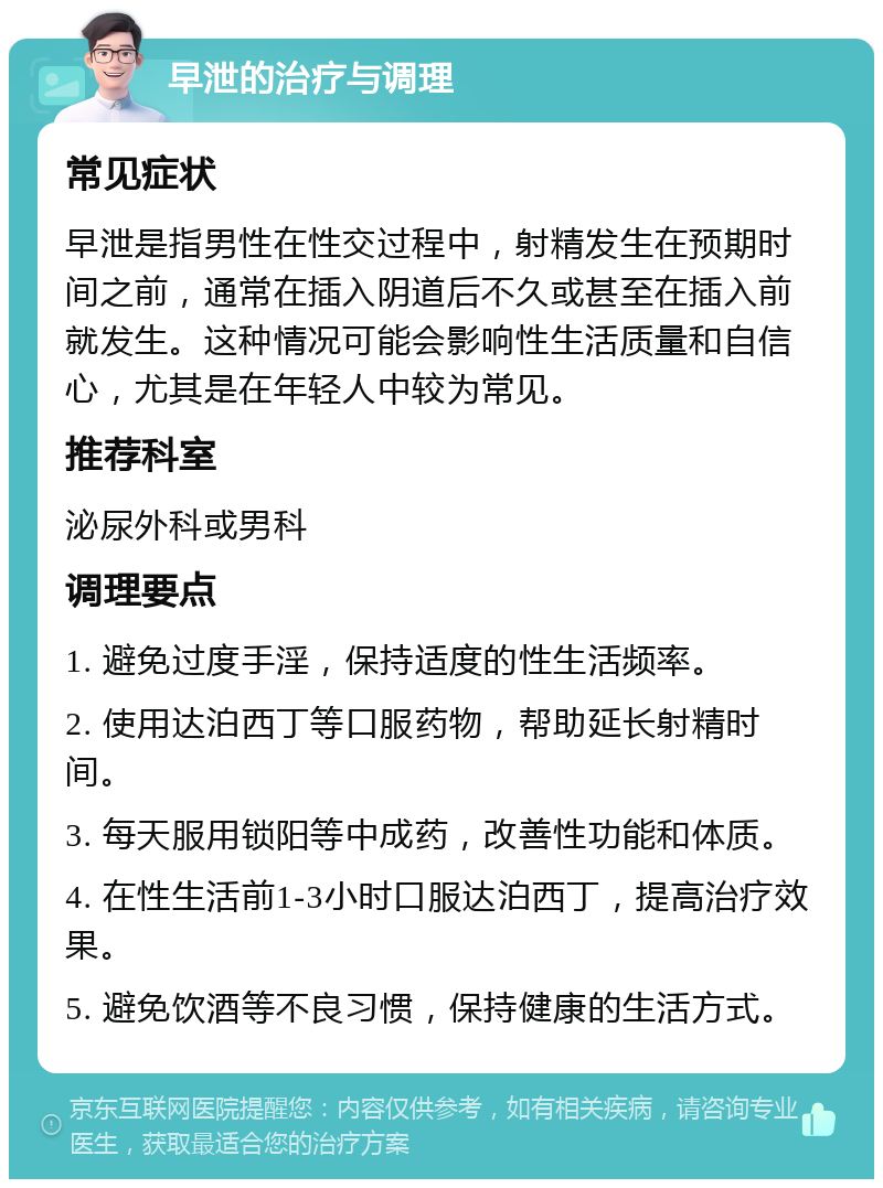 早泄的治疗与调理 常见症状 早泄是指男性在性交过程中，射精发生在预期时间之前，通常在插入阴道后不久或甚至在插入前就发生。这种情况可能会影响性生活质量和自信心，尤其是在年轻人中较为常见。 推荐科室 泌尿外科或男科 调理要点 1. 避免过度手淫，保持适度的性生活频率。 2. 使用达泊西丁等口服药物，帮助延长射精时间。 3. 每天服用锁阳等中成药，改善性功能和体质。 4. 在性生活前1-3小时口服达泊西丁，提高治疗效果。 5. 避免饮酒等不良习惯，保持健康的生活方式。