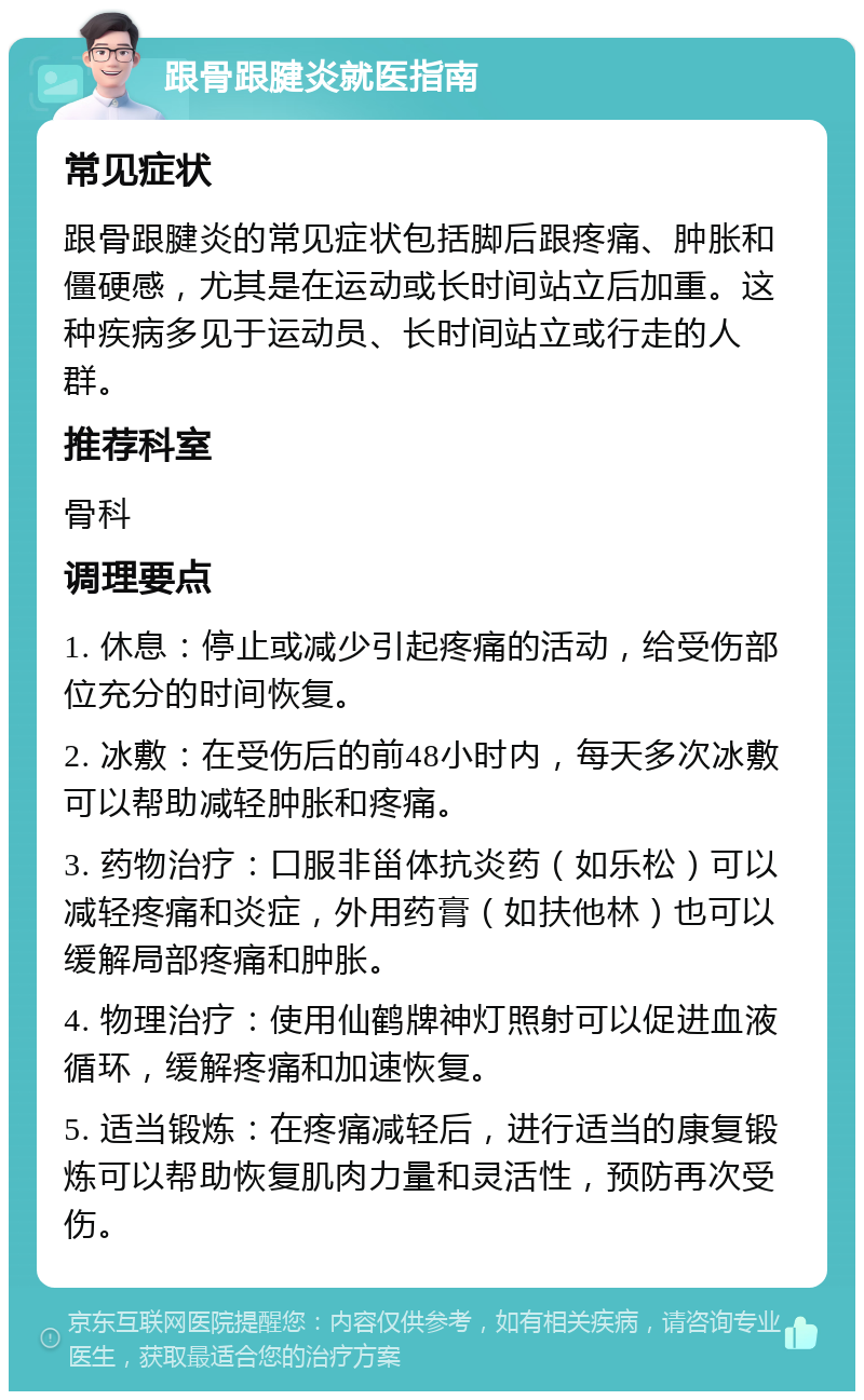 跟骨跟腱炎就医指南 常见症状 跟骨跟腱炎的常见症状包括脚后跟疼痛、肿胀和僵硬感，尤其是在运动或长时间站立后加重。这种疾病多见于运动员、长时间站立或行走的人群。 推荐科室 骨科 调理要点 1. 休息：停止或减少引起疼痛的活动，给受伤部位充分的时间恢复。 2. 冰敷：在受伤后的前48小时内，每天多次冰敷可以帮助减轻肿胀和疼痛。 3. 药物治疗：口服非甾体抗炎药（如乐松）可以减轻疼痛和炎症，外用药膏（如扶他林）也可以缓解局部疼痛和肿胀。 4. 物理治疗：使用仙鹤牌神灯照射可以促进血液循环，缓解疼痛和加速恢复。 5. 适当锻炼：在疼痛减轻后，进行适当的康复锻炼可以帮助恢复肌肉力量和灵活性，预防再次受伤。