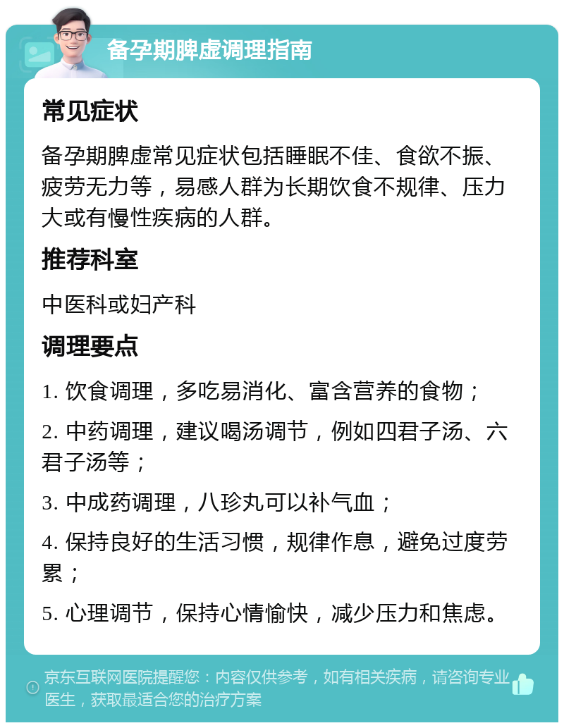 备孕期脾虚调理指南 常见症状 备孕期脾虚常见症状包括睡眠不佳、食欲不振、疲劳无力等，易感人群为长期饮食不规律、压力大或有慢性疾病的人群。 推荐科室 中医科或妇产科 调理要点 1. 饮食调理，多吃易消化、富含营养的食物； 2. 中药调理，建议喝汤调节，例如四君子汤、六君子汤等； 3. 中成药调理，八珍丸可以补气血； 4. 保持良好的生活习惯，规律作息，避免过度劳累； 5. 心理调节，保持心情愉快，减少压力和焦虑。