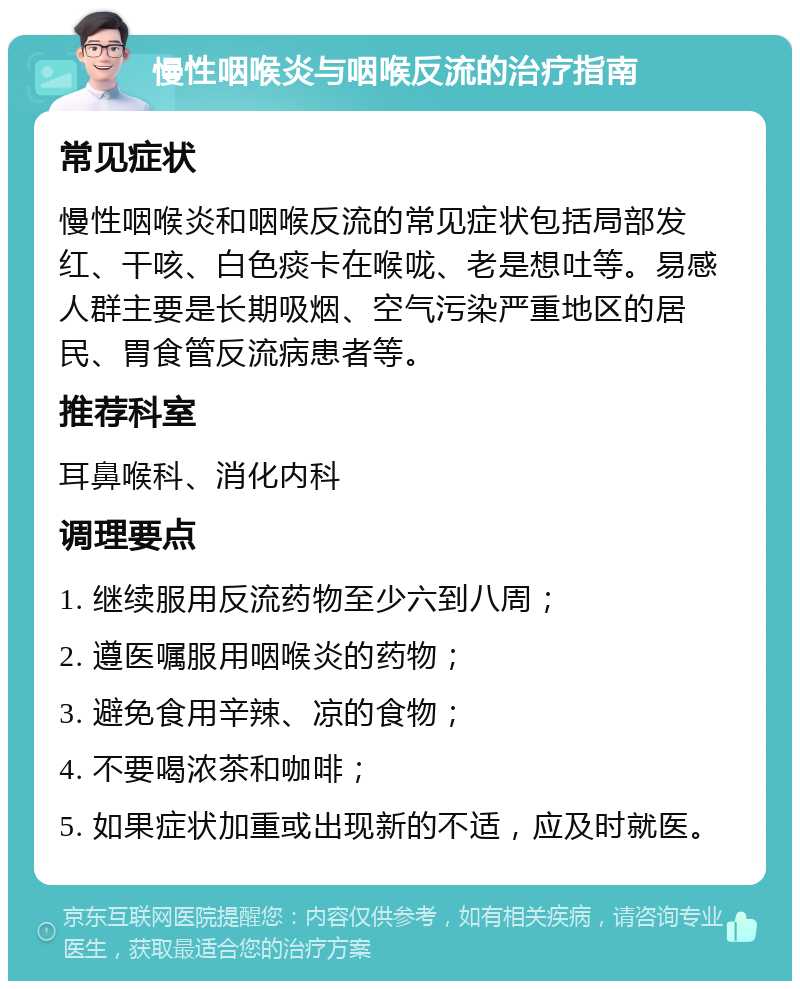 慢性咽喉炎与咽喉反流的治疗指南 常见症状 慢性咽喉炎和咽喉反流的常见症状包括局部发红、干咳、白色痰卡在喉咙、老是想吐等。易感人群主要是长期吸烟、空气污染严重地区的居民、胃食管反流病患者等。 推荐科室 耳鼻喉科、消化内科 调理要点 1. 继续服用反流药物至少六到八周； 2. 遵医嘱服用咽喉炎的药物； 3. 避免食用辛辣、凉的食物； 4. 不要喝浓茶和咖啡； 5. 如果症状加重或出现新的不适，应及时就医。