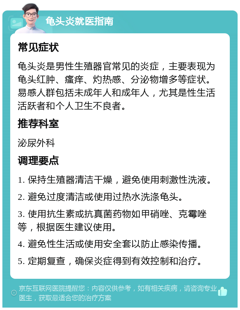 龟头炎就医指南 常见症状 龟头炎是男性生殖器官常见的炎症，主要表现为龟头红肿、瘙痒、灼热感、分泌物增多等症状。易感人群包括未成年人和成年人，尤其是性生活活跃者和个人卫生不良者。 推荐科室 泌尿外科 调理要点 1. 保持生殖器清洁干燥，避免使用刺激性洗液。 2. 避免过度清洁或使用过热水洗涤龟头。 3. 使用抗生素或抗真菌药物如甲硝唑、克霉唑等，根据医生建议使用。 4. 避免性生活或使用安全套以防止感染传播。 5. 定期复查，确保炎症得到有效控制和治疗。