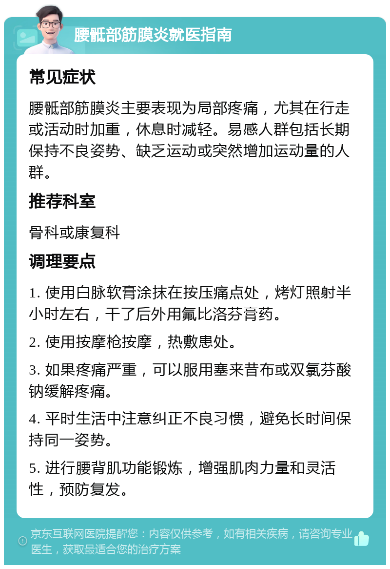 腰骶部筋膜炎就医指南 常见症状 腰骶部筋膜炎主要表现为局部疼痛，尤其在行走或活动时加重，休息时减轻。易感人群包括长期保持不良姿势、缺乏运动或突然增加运动量的人群。 推荐科室 骨科或康复科 调理要点 1. 使用白脉软膏涂抹在按压痛点处，烤灯照射半小时左右，干了后外用氟比洛芬膏药。 2. 使用按摩枪按摩，热敷患处。 3. 如果疼痛严重，可以服用塞来昔布或双氯芬酸钠缓解疼痛。 4. 平时生活中注意纠正不良习惯，避免长时间保持同一姿势。 5. 进行腰背肌功能锻炼，增强肌肉力量和灵活性，预防复发。