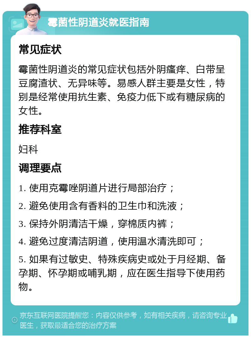 霉菌性阴道炎就医指南 常见症状 霉菌性阴道炎的常见症状包括外阴瘙痒、白带呈豆腐渣状、无异味等。易感人群主要是女性，特别是经常使用抗生素、免疫力低下或有糖尿病的女性。 推荐科室 妇科 调理要点 1. 使用克霉唑阴道片进行局部治疗； 2. 避免使用含有香料的卫生巾和洗液； 3. 保持外阴清洁干燥，穿棉质内裤； 4. 避免过度清洁阴道，使用温水清洗即可； 5. 如果有过敏史、特殊疾病史或处于月经期、备孕期、怀孕期或哺乳期，应在医生指导下使用药物。