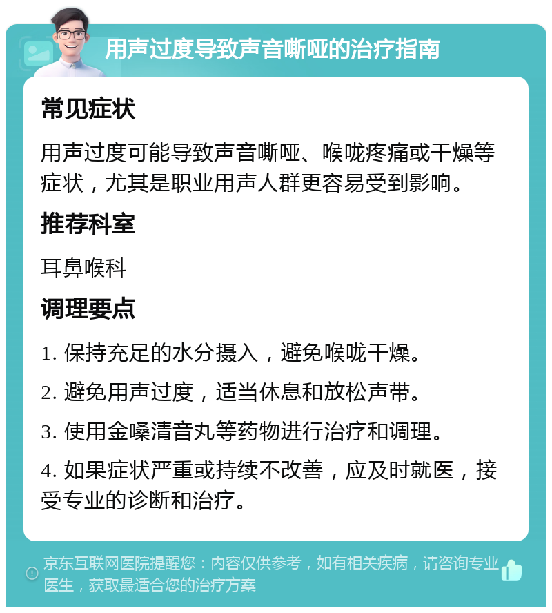 用声过度导致声音嘶哑的治疗指南 常见症状 用声过度可能导致声音嘶哑、喉咙疼痛或干燥等症状，尤其是职业用声人群更容易受到影响。 推荐科室 耳鼻喉科 调理要点 1. 保持充足的水分摄入，避免喉咙干燥。 2. 避免用声过度，适当休息和放松声带。 3. 使用金嗓清音丸等药物进行治疗和调理。 4. 如果症状严重或持续不改善，应及时就医，接受专业的诊断和治疗。