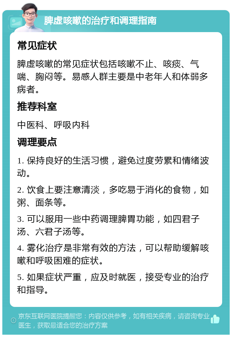 脾虚咳嗽的治疗和调理指南 常见症状 脾虚咳嗽的常见症状包括咳嗽不止、咳痰、气喘、胸闷等。易感人群主要是中老年人和体弱多病者。 推荐科室 中医科、呼吸内科 调理要点 1. 保持良好的生活习惯，避免过度劳累和情绪波动。 2. 饮食上要注意清淡，多吃易于消化的食物，如粥、面条等。 3. 可以服用一些中药调理脾胃功能，如四君子汤、六君子汤等。 4. 雾化治疗是非常有效的方法，可以帮助缓解咳嗽和呼吸困难的症状。 5. 如果症状严重，应及时就医，接受专业的治疗和指导。