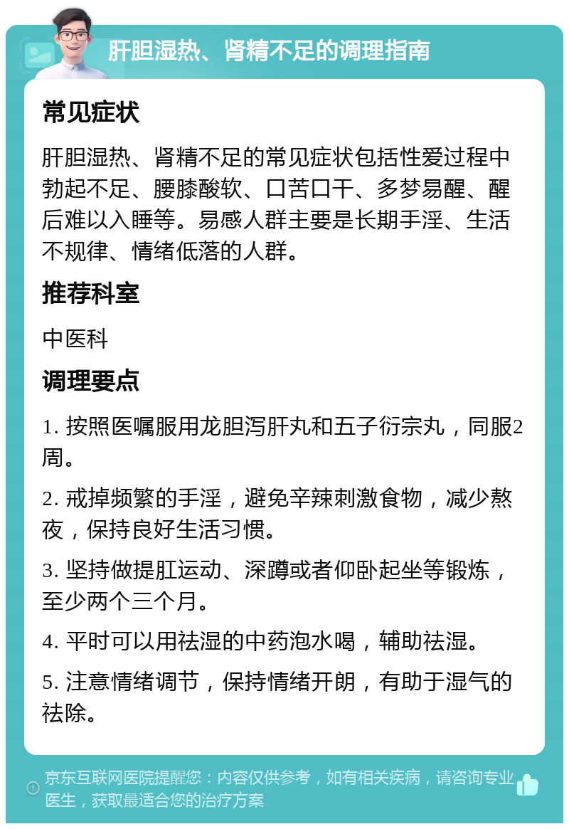 肝胆湿热、肾精不足的调理指南 常见症状 肝胆湿热、肾精不足的常见症状包括性爱过程中勃起不足、腰膝酸软、口苦口干、多梦易醒、醒后难以入睡等。易感人群主要是长期手淫、生活不规律、情绪低落的人群。 推荐科室 中医科 调理要点 1. 按照医嘱服用龙胆泻肝丸和五子衍宗丸，同服2周。 2. 戒掉频繁的手淫，避免辛辣刺激食物，减少熬夜，保持良好生活习惯。 3. 坚持做提肛运动、深蹲或者仰卧起坐等锻炼，至少两个三个月。 4. 平时可以用祛湿的中药泡水喝，辅助祛湿。 5. 注意情绪调节，保持情绪开朗，有助于湿气的祛除。