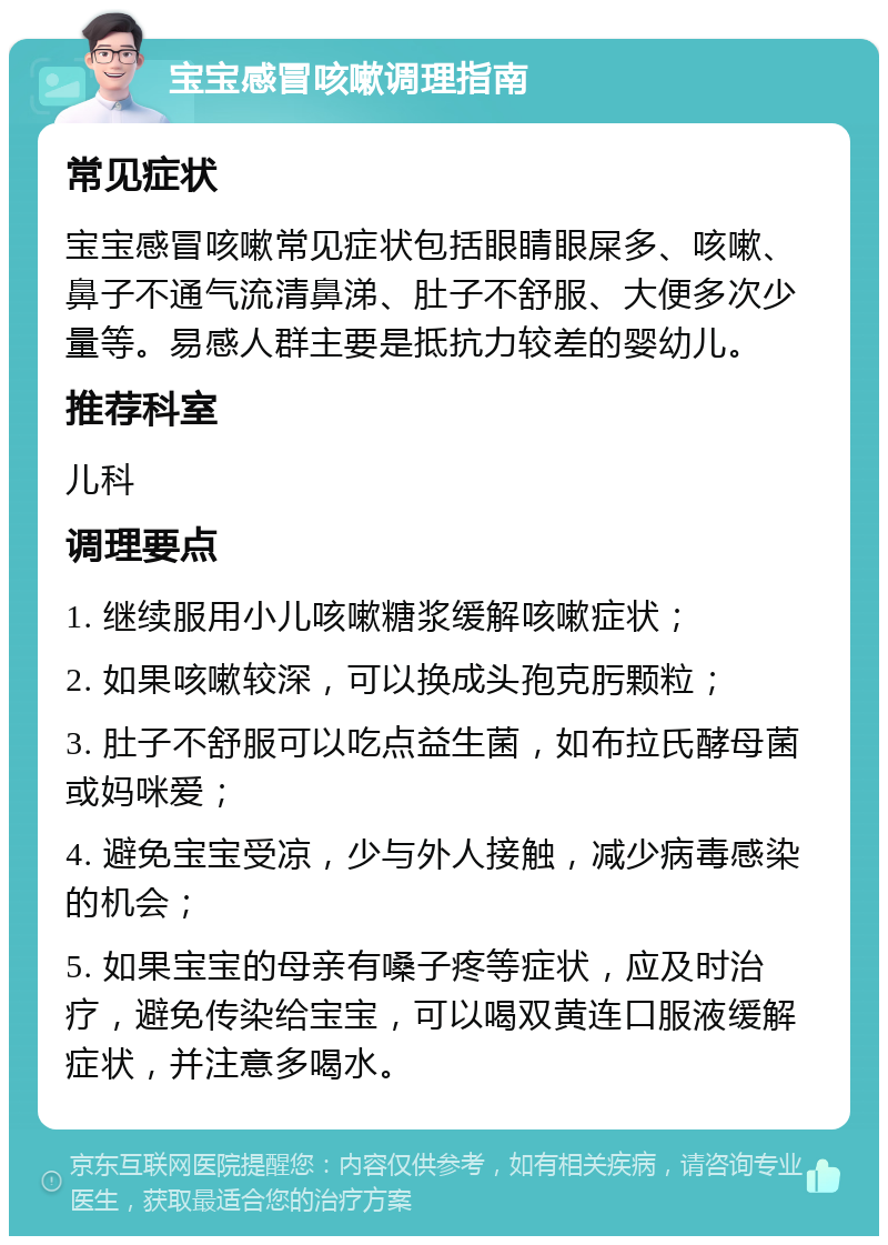 宝宝感冒咳嗽调理指南 常见症状 宝宝感冒咳嗽常见症状包括眼睛眼屎多、咳嗽、鼻子不通气流清鼻涕、肚子不舒服、大便多次少量等。易感人群主要是抵抗力较差的婴幼儿。 推荐科室 儿科 调理要点 1. 继续服用小儿咳嗽糖浆缓解咳嗽症状； 2. 如果咳嗽较深，可以换成头孢克肟颗粒； 3. 肚子不舒服可以吃点益生菌，如布拉氏酵母菌或妈咪爱； 4. 避免宝宝受凉，少与外人接触，减少病毒感染的机会； 5. 如果宝宝的母亲有嗓子疼等症状，应及时治疗，避免传染给宝宝，可以喝双黄连口服液缓解症状，并注意多喝水。