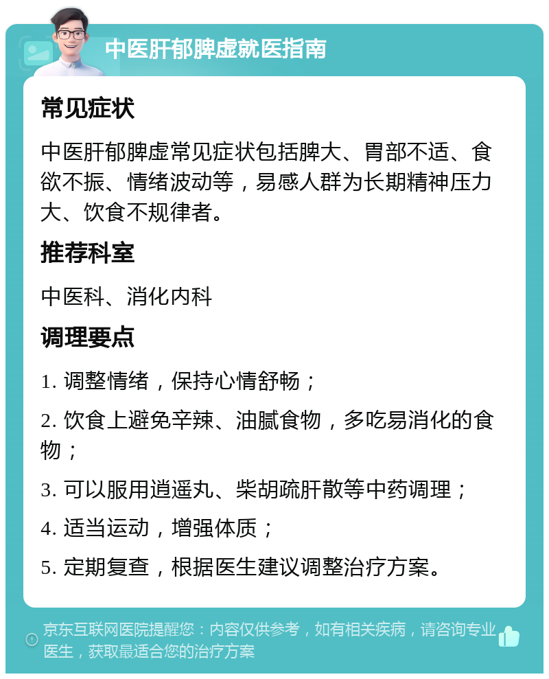 中医肝郁脾虚就医指南 常见症状 中医肝郁脾虚常见症状包括脾大、胃部不适、食欲不振、情绪波动等，易感人群为长期精神压力大、饮食不规律者。 推荐科室 中医科、消化内科 调理要点 1. 调整情绪，保持心情舒畅； 2. 饮食上避免辛辣、油腻食物，多吃易消化的食物； 3. 可以服用逍遥丸、柴胡疏肝散等中药调理； 4. 适当运动，增强体质； 5. 定期复查，根据医生建议调整治疗方案。