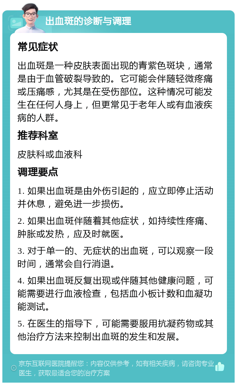 出血斑的诊断与调理 常见症状 出血斑是一种皮肤表面出现的青紫色斑块，通常是由于血管破裂导致的。它可能会伴随轻微疼痛或压痛感，尤其是在受伤部位。这种情况可能发生在任何人身上，但更常见于老年人或有血液疾病的人群。 推荐科室 皮肤科或血液科 调理要点 1. 如果出血斑是由外伤引起的，应立即停止活动并休息，避免进一步损伤。 2. 如果出血斑伴随着其他症状，如持续性疼痛、肿胀或发热，应及时就医。 3. 对于单一的、无症状的出血斑，可以观察一段时间，通常会自行消退。 4. 如果出血斑反复出现或伴随其他健康问题，可能需要进行血液检查，包括血小板计数和血凝功能测试。 5. 在医生的指导下，可能需要服用抗凝药物或其他治疗方法来控制出血斑的发生和发展。