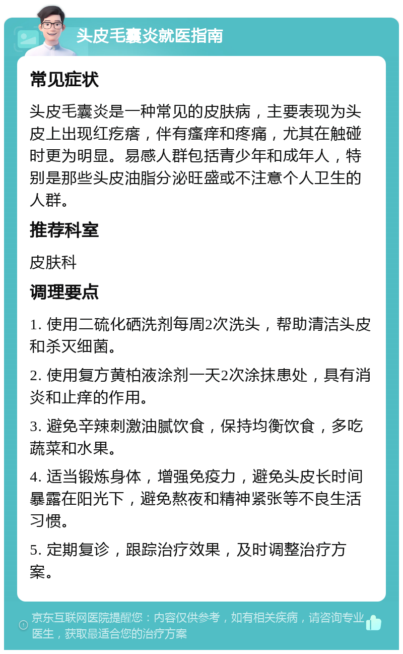 头皮毛囊炎就医指南 常见症状 头皮毛囊炎是一种常见的皮肤病，主要表现为头皮上出现红疙瘩，伴有瘙痒和疼痛，尤其在触碰时更为明显。易感人群包括青少年和成年人，特别是那些头皮油脂分泌旺盛或不注意个人卫生的人群。 推荐科室 皮肤科 调理要点 1. 使用二硫化硒洗剂每周2次洗头，帮助清洁头皮和杀灭细菌。 2. 使用复方黄柏液涂剂一天2次涂抹患处，具有消炎和止痒的作用。 3. 避免辛辣刺激油腻饮食，保持均衡饮食，多吃蔬菜和水果。 4. 适当锻炼身体，增强免疫力，避免头皮长时间暴露在阳光下，避免熬夜和精神紧张等不良生活习惯。 5. 定期复诊，跟踪治疗效果，及时调整治疗方案。