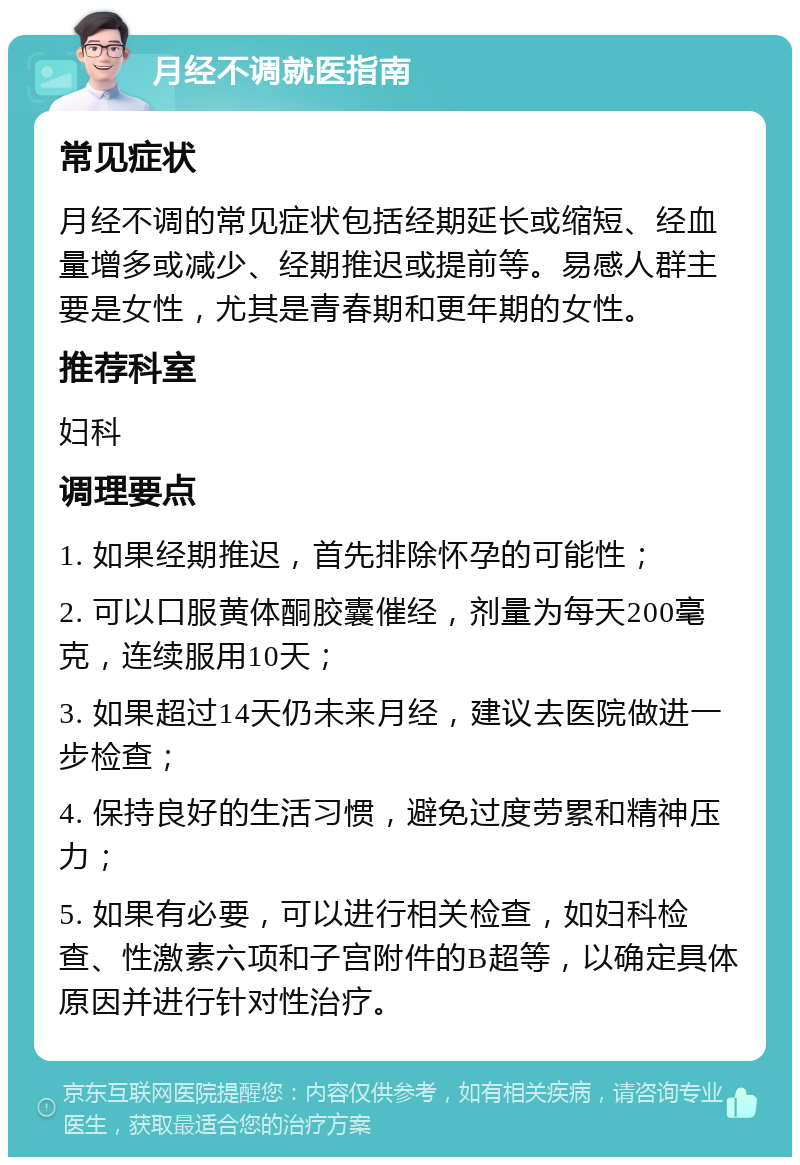 月经不调就医指南 常见症状 月经不调的常见症状包括经期延长或缩短、经血量增多或减少、经期推迟或提前等。易感人群主要是女性，尤其是青春期和更年期的女性。 推荐科室 妇科 调理要点 1. 如果经期推迟，首先排除怀孕的可能性； 2. 可以口服黄体酮胶囊催经，剂量为每天200毫克，连续服用10天； 3. 如果超过14天仍未来月经，建议去医院做进一步检查； 4. 保持良好的生活习惯，避免过度劳累和精神压力； 5. 如果有必要，可以进行相关检查，如妇科检查、性激素六项和子宫附件的B超等，以确定具体原因并进行针对性治疗。