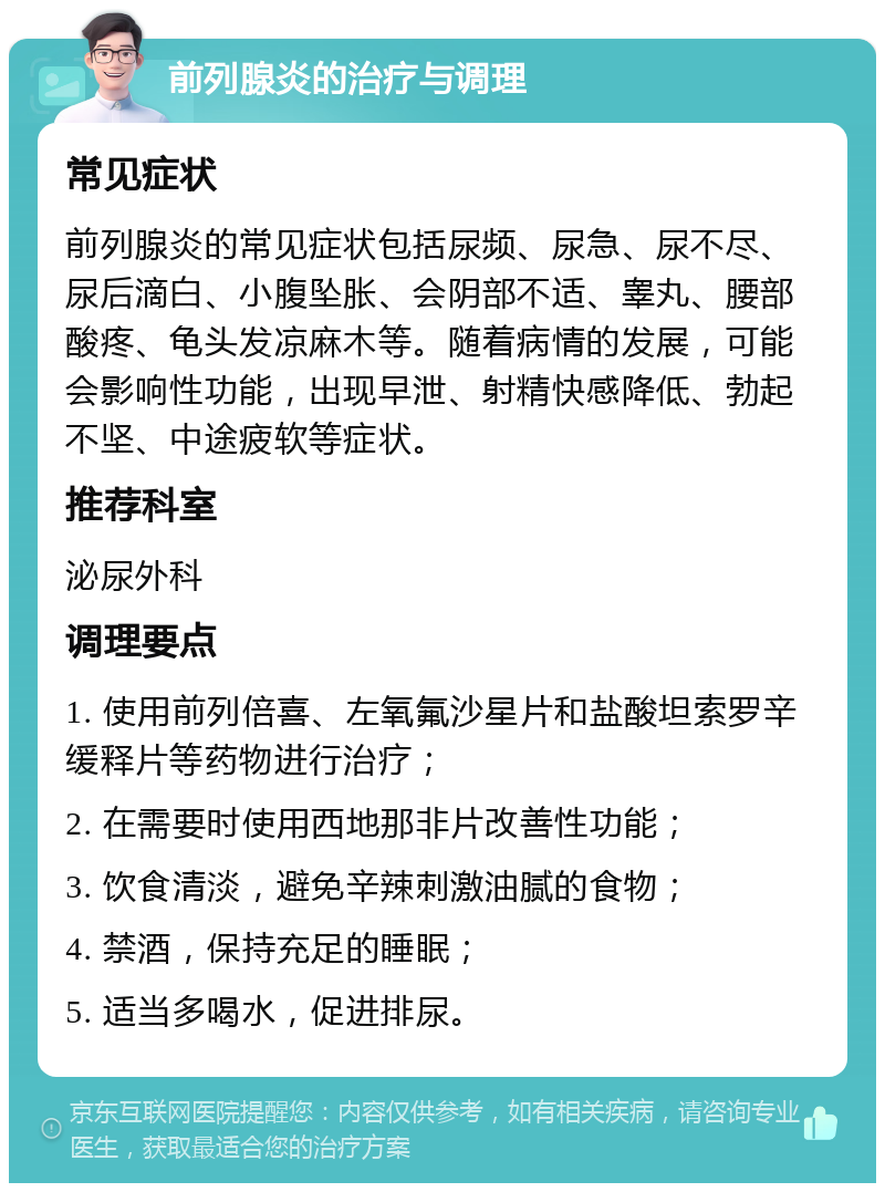 前列腺炎的治疗与调理 常见症状 前列腺炎的常见症状包括尿频、尿急、尿不尽、尿后滴白、小腹坠胀、会阴部不适、睾丸、腰部酸疼、龟头发凉麻木等。随着病情的发展，可能会影响性功能，出现早泄、射精快感降低、勃起不坚、中途疲软等症状。 推荐科室 泌尿外科 调理要点 1. 使用前列倍喜、左氧氟沙星片和盐酸坦索罗辛缓释片等药物进行治疗； 2. 在需要时使用西地那非片改善性功能； 3. 饮食清淡，避免辛辣刺激油腻的食物； 4. 禁酒，保持充足的睡眠； 5. 适当多喝水，促进排尿。