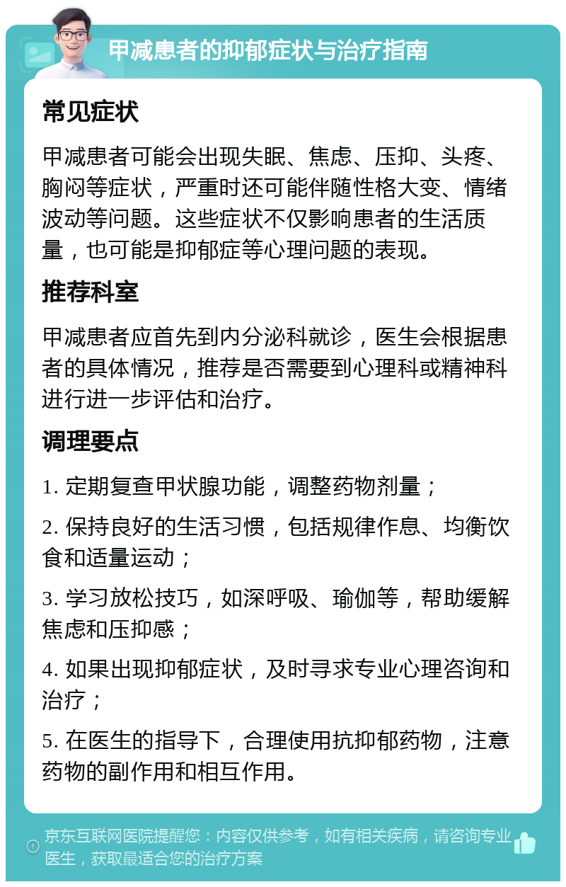 甲减患者的抑郁症状与治疗指南 常见症状 甲减患者可能会出现失眠、焦虑、压抑、头疼、胸闷等症状，严重时还可能伴随性格大变、情绪波动等问题。这些症状不仅影响患者的生活质量，也可能是抑郁症等心理问题的表现。 推荐科室 甲减患者应首先到内分泌科就诊，医生会根据患者的具体情况，推荐是否需要到心理科或精神科进行进一步评估和治疗。 调理要点 1. 定期复查甲状腺功能，调整药物剂量； 2. 保持良好的生活习惯，包括规律作息、均衡饮食和适量运动； 3. 学习放松技巧，如深呼吸、瑜伽等，帮助缓解焦虑和压抑感； 4. 如果出现抑郁症状，及时寻求专业心理咨询和治疗； 5. 在医生的指导下，合理使用抗抑郁药物，注意药物的副作用和相互作用。