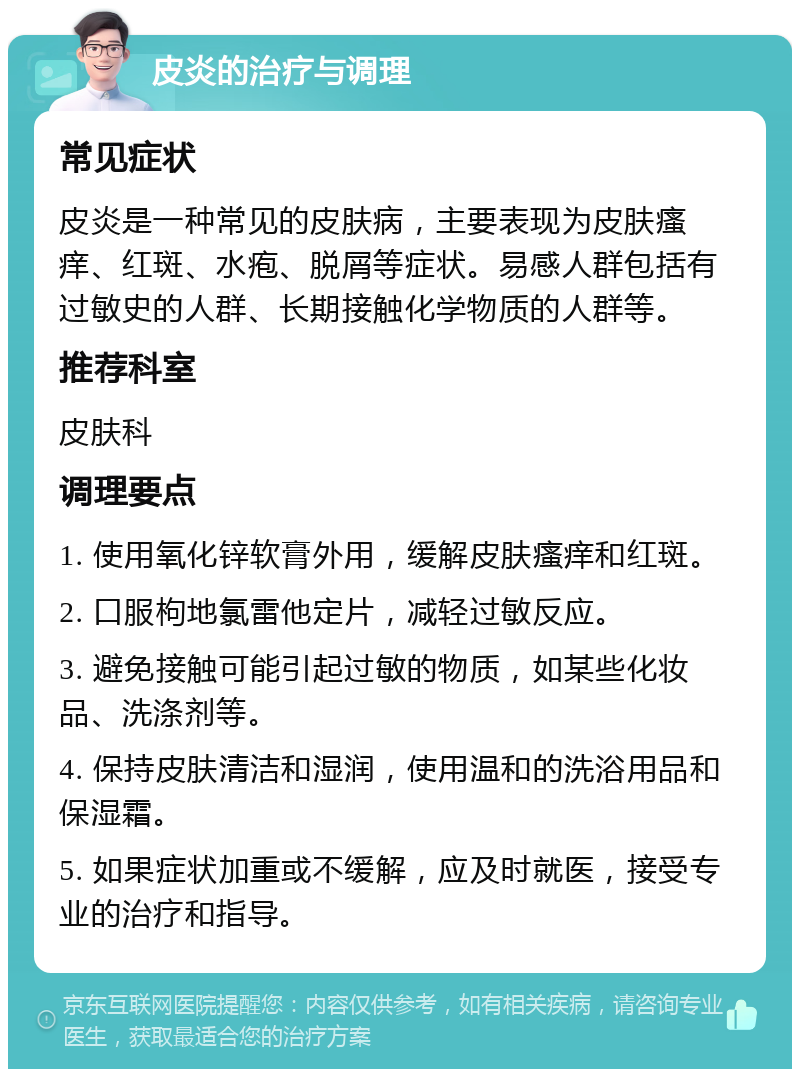 皮炎的治疗与调理 常见症状 皮炎是一种常见的皮肤病，主要表现为皮肤瘙痒、红斑、水疱、脱屑等症状。易感人群包括有过敏史的人群、长期接触化学物质的人群等。 推荐科室 皮肤科 调理要点 1. 使用氧化锌软膏外用，缓解皮肤瘙痒和红斑。 2. 口服枸地氯雷他定片，减轻过敏反应。 3. 避免接触可能引起过敏的物质，如某些化妆品、洗涤剂等。 4. 保持皮肤清洁和湿润，使用温和的洗浴用品和保湿霜。 5. 如果症状加重或不缓解，应及时就医，接受专业的治疗和指导。