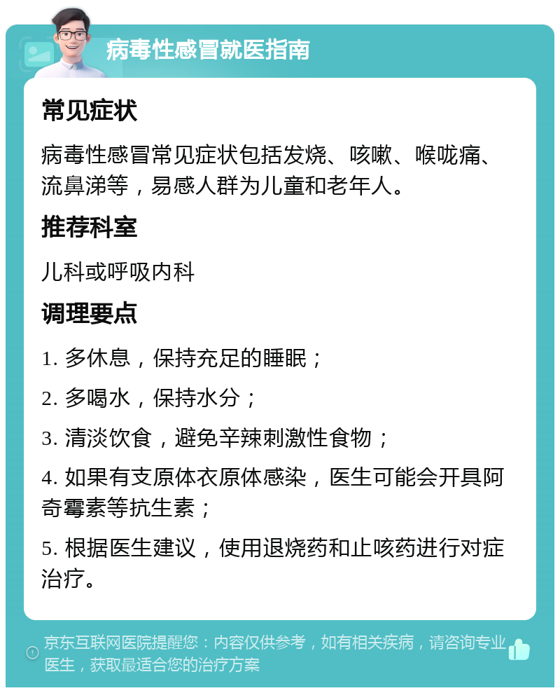 病毒性感冒就医指南 常见症状 病毒性感冒常见症状包括发烧、咳嗽、喉咙痛、流鼻涕等，易感人群为儿童和老年人。 推荐科室 儿科或呼吸内科 调理要点 1. 多休息，保持充足的睡眠； 2. 多喝水，保持水分； 3. 清淡饮食，避免辛辣刺激性食物； 4. 如果有支原体衣原体感染，医生可能会开具阿奇霉素等抗生素； 5. 根据医生建议，使用退烧药和止咳药进行对症治疗。