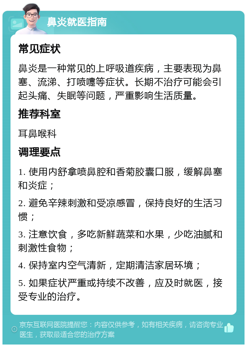 鼻炎就医指南 常见症状 鼻炎是一种常见的上呼吸道疾病，主要表现为鼻塞、流涕、打喷嚏等症状。长期不治疗可能会引起头痛、失眠等问题，严重影响生活质量。 推荐科室 耳鼻喉科 调理要点 1. 使用内舒拿喷鼻腔和香菊胶囊口服，缓解鼻塞和炎症； 2. 避免辛辣刺激和受凉感冒，保持良好的生活习惯； 3. 注意饮食，多吃新鲜蔬菜和水果，少吃油腻和刺激性食物； 4. 保持室内空气清新，定期清洁家居环境； 5. 如果症状严重或持续不改善，应及时就医，接受专业的治疗。