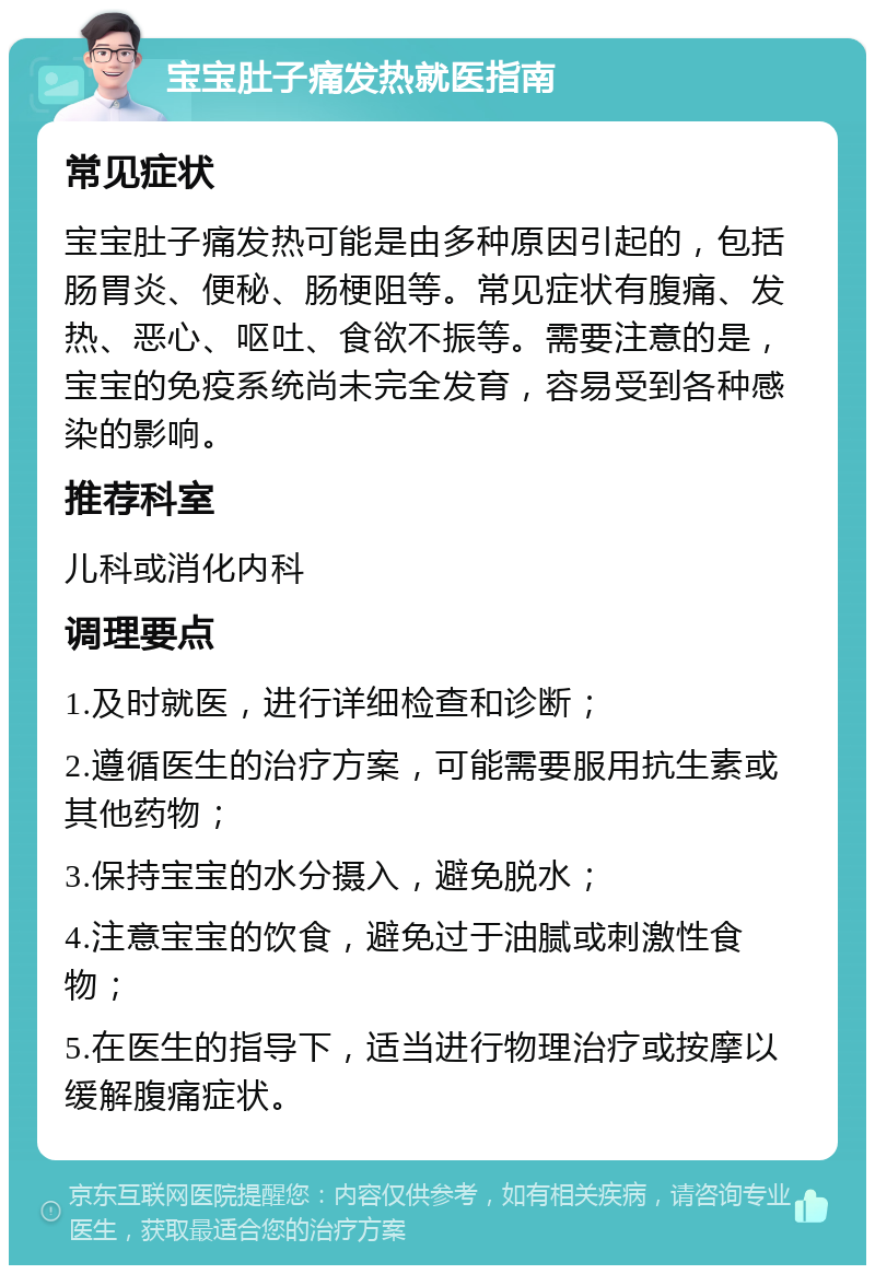 宝宝肚子痛发热就医指南 常见症状 宝宝肚子痛发热可能是由多种原因引起的，包括肠胃炎、便秘、肠梗阻等。常见症状有腹痛、发热、恶心、呕吐、食欲不振等。需要注意的是，宝宝的免疫系统尚未完全发育，容易受到各种感染的影响。 推荐科室 儿科或消化内科 调理要点 1.及时就医，进行详细检查和诊断； 2.遵循医生的治疗方案，可能需要服用抗生素或其他药物； 3.保持宝宝的水分摄入，避免脱水； 4.注意宝宝的饮食，避免过于油腻或刺激性食物； 5.在医生的指导下，适当进行物理治疗或按摩以缓解腹痛症状。