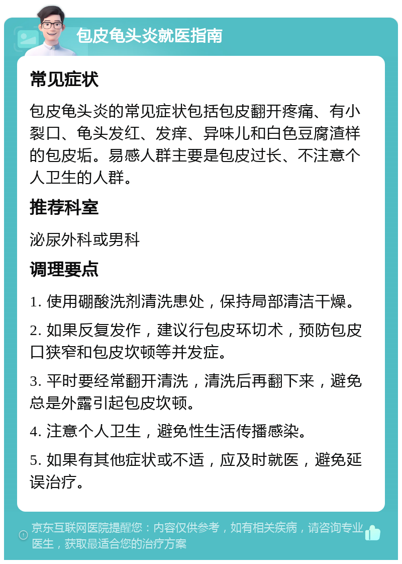 包皮龟头炎就医指南 常见症状 包皮龟头炎的常见症状包括包皮翻开疼痛、有小裂口、龟头发红、发痒、异味儿和白色豆腐渣样的包皮垢。易感人群主要是包皮过长、不注意个人卫生的人群。 推荐科室 泌尿外科或男科 调理要点 1. 使用硼酸洗剂清洗患处，保持局部清洁干燥。 2. 如果反复发作，建议行包皮环切术，预防包皮口狭窄和包皮坎顿等并发症。 3. 平时要经常翻开清洗，清洗后再翻下来，避免总是外露引起包皮坎顿。 4. 注意个人卫生，避免性生活传播感染。 5. 如果有其他症状或不适，应及时就医，避免延误治疗。