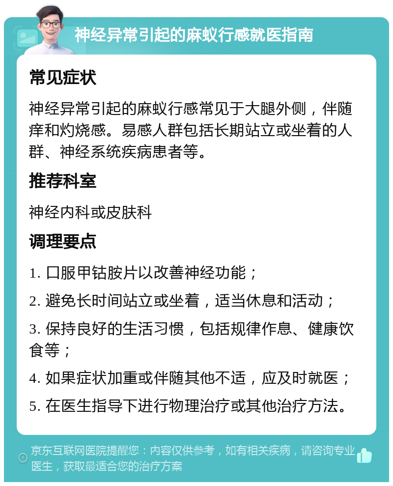 神经异常引起的麻蚁行感就医指南 常见症状 神经异常引起的麻蚁行感常见于大腿外侧，伴随痒和灼烧感。易感人群包括长期站立或坐着的人群、神经系统疾病患者等。 推荐科室 神经内科或皮肤科 调理要点 1. 口服甲钴胺片以改善神经功能； 2. 避免长时间站立或坐着，适当休息和活动； 3. 保持良好的生活习惯，包括规律作息、健康饮食等； 4. 如果症状加重或伴随其他不适，应及时就医； 5. 在医生指导下进行物理治疗或其他治疗方法。