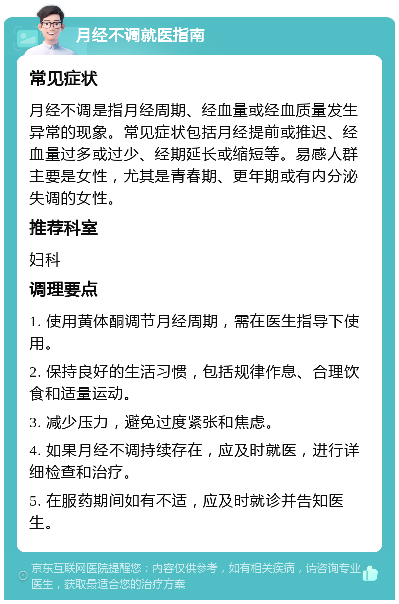 月经不调就医指南 常见症状 月经不调是指月经周期、经血量或经血质量发生异常的现象。常见症状包括月经提前或推迟、经血量过多或过少、经期延长或缩短等。易感人群主要是女性，尤其是青春期、更年期或有内分泌失调的女性。 推荐科室 妇科 调理要点 1. 使用黄体酮调节月经周期，需在医生指导下使用。 2. 保持良好的生活习惯，包括规律作息、合理饮食和适量运动。 3. 减少压力，避免过度紧张和焦虑。 4. 如果月经不调持续存在，应及时就医，进行详细检查和治疗。 5. 在服药期间如有不适，应及时就诊并告知医生。