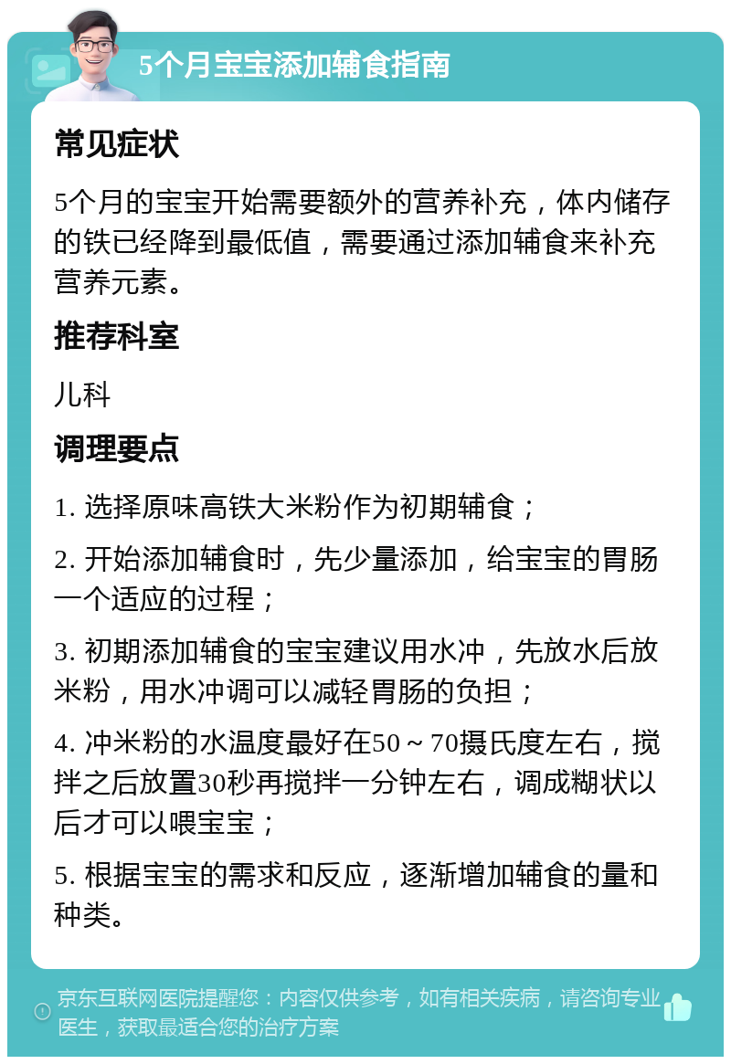 5个月宝宝添加辅食指南 常见症状 5个月的宝宝开始需要额外的营养补充，体内储存的铁已经降到最低值，需要通过添加辅食来补充营养元素。 推荐科室 儿科 调理要点 1. 选择原味高铁大米粉作为初期辅食； 2. 开始添加辅食时，先少量添加，给宝宝的胃肠一个适应的过程； 3. 初期添加辅食的宝宝建议用水冲，先放水后放米粉，用水冲调可以减轻胃肠的负担； 4. 冲米粉的水温度最好在50～70摄氏度左右，搅拌之后放置30秒再搅拌一分钟左右，调成糊状以后才可以喂宝宝； 5. 根据宝宝的需求和反应，逐渐增加辅食的量和种类。