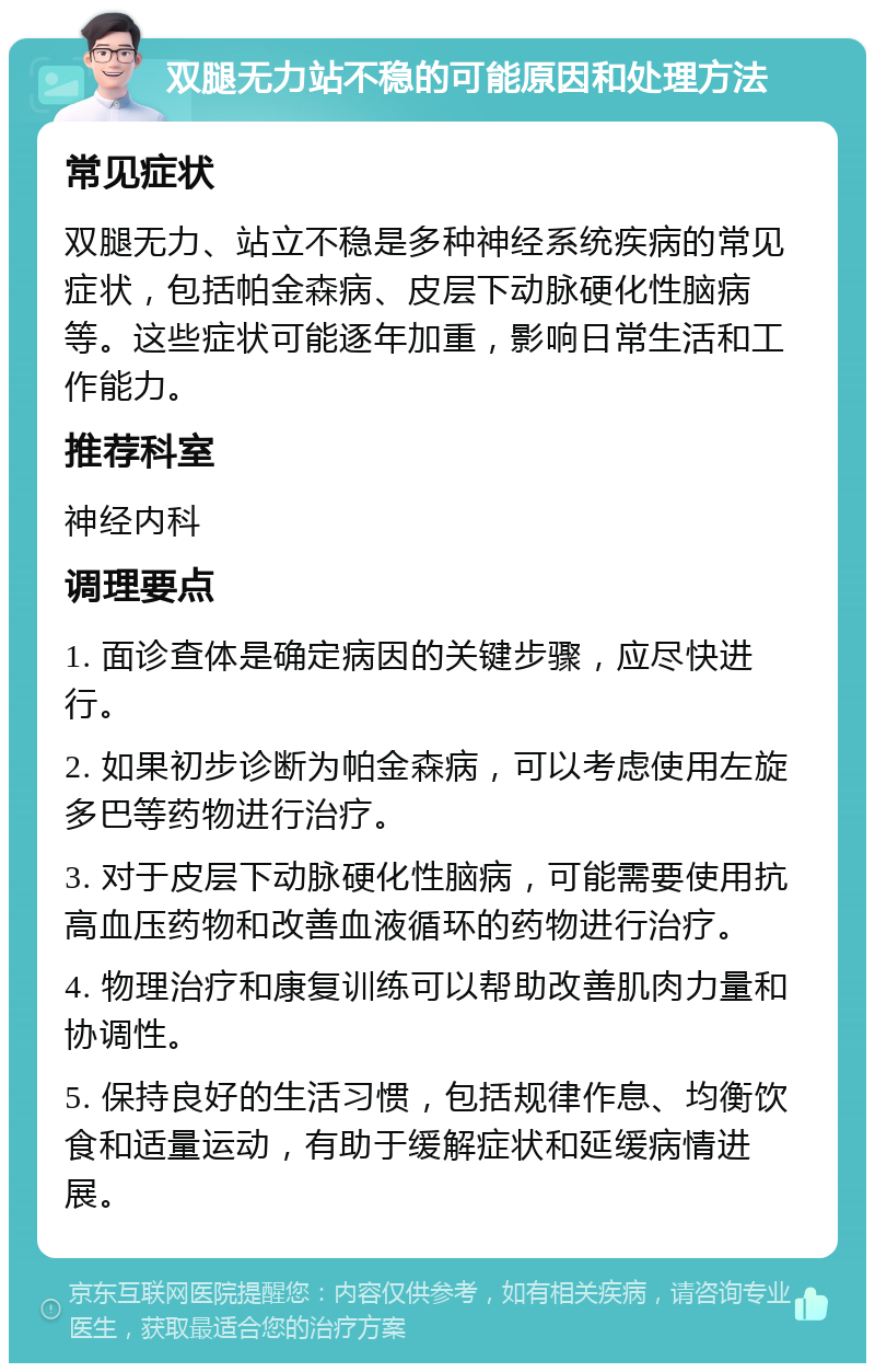 双腿无力站不稳的可能原因和处理方法 常见症状 双腿无力、站立不稳是多种神经系统疾病的常见症状，包括帕金森病、皮层下动脉硬化性脑病等。这些症状可能逐年加重，影响日常生活和工作能力。 推荐科室 神经内科 调理要点 1. 面诊查体是确定病因的关键步骤，应尽快进行。 2. 如果初步诊断为帕金森病，可以考虑使用左旋多巴等药物进行治疗。 3. 对于皮层下动脉硬化性脑病，可能需要使用抗高血压药物和改善血液循环的药物进行治疗。 4. 物理治疗和康复训练可以帮助改善肌肉力量和协调性。 5. 保持良好的生活习惯，包括规律作息、均衡饮食和适量运动，有助于缓解症状和延缓病情进展。