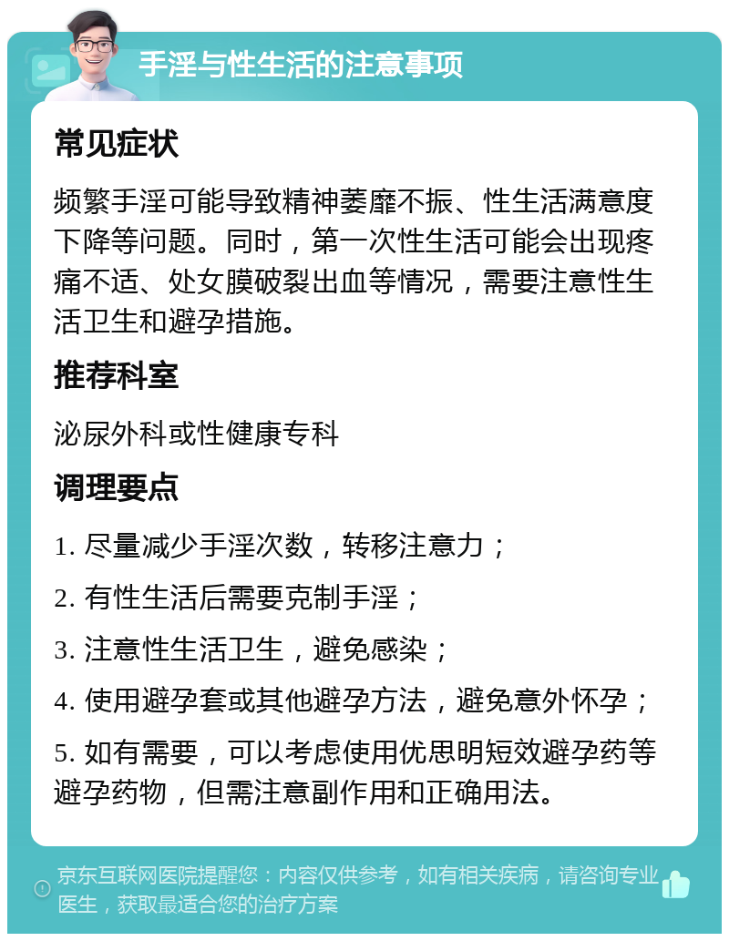 手淫与性生活的注意事项 常见症状 频繁手淫可能导致精神萎靡不振、性生活满意度下降等问题。同时，第一次性生活可能会出现疼痛不适、处女膜破裂出血等情况，需要注意性生活卫生和避孕措施。 推荐科室 泌尿外科或性健康专科 调理要点 1. 尽量减少手淫次数，转移注意力； 2. 有性生活后需要克制手淫； 3. 注意性生活卫生，避免感染； 4. 使用避孕套或其他避孕方法，避免意外怀孕； 5. 如有需要，可以考虑使用优思明短效避孕药等避孕药物，但需注意副作用和正确用法。