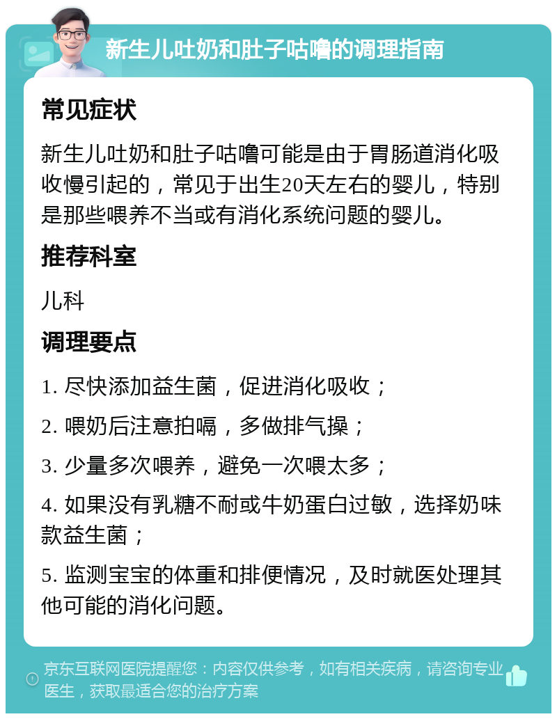 新生儿吐奶和肚子咕噜的调理指南 常见症状 新生儿吐奶和肚子咕噜可能是由于胃肠道消化吸收慢引起的，常见于出生20天左右的婴儿，特别是那些喂养不当或有消化系统问题的婴儿。 推荐科室 儿科 调理要点 1. 尽快添加益生菌，促进消化吸收； 2. 喂奶后注意拍嗝，多做排气操； 3. 少量多次喂养，避免一次喂太多； 4. 如果没有乳糖不耐或牛奶蛋白过敏，选择奶味款益生菌； 5. 监测宝宝的体重和排便情况，及时就医处理其他可能的消化问题。