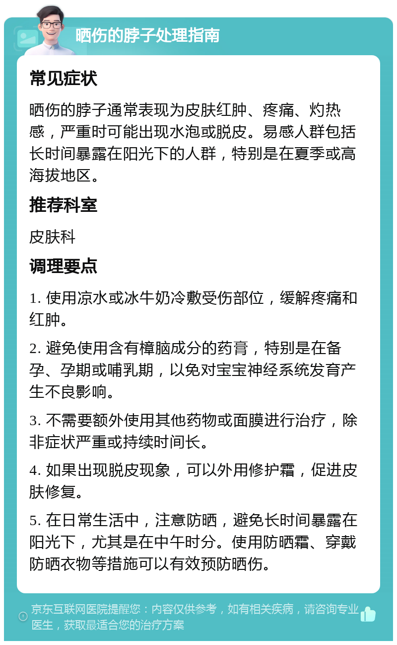 晒伤的脖子处理指南 常见症状 晒伤的脖子通常表现为皮肤红肿、疼痛、灼热感，严重时可能出现水泡或脱皮。易感人群包括长时间暴露在阳光下的人群，特别是在夏季或高海拔地区。 推荐科室 皮肤科 调理要点 1. 使用凉水或冰牛奶冷敷受伤部位，缓解疼痛和红肿。 2. 避免使用含有樟脑成分的药膏，特别是在备孕、孕期或哺乳期，以免对宝宝神经系统发育产生不良影响。 3. 不需要额外使用其他药物或面膜进行治疗，除非症状严重或持续时间长。 4. 如果出现脱皮现象，可以外用修护霜，促进皮肤修复。 5. 在日常生活中，注意防晒，避免长时间暴露在阳光下，尤其是在中午时分。使用防晒霜、穿戴防晒衣物等措施可以有效预防晒伤。