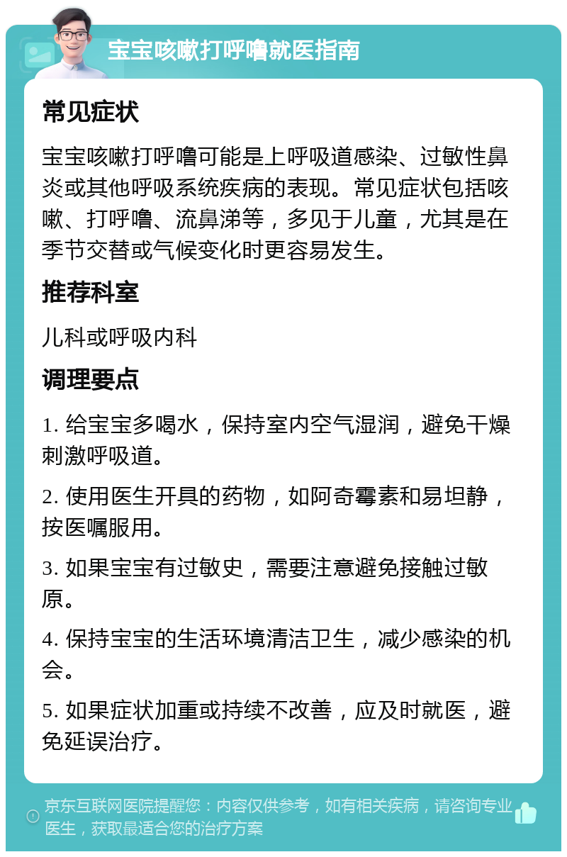 宝宝咳嗽打呼噜就医指南 常见症状 宝宝咳嗽打呼噜可能是上呼吸道感染、过敏性鼻炎或其他呼吸系统疾病的表现。常见症状包括咳嗽、打呼噜、流鼻涕等，多见于儿童，尤其是在季节交替或气候变化时更容易发生。 推荐科室 儿科或呼吸内科 调理要点 1. 给宝宝多喝水，保持室内空气湿润，避免干燥刺激呼吸道。 2. 使用医生开具的药物，如阿奇霉素和易坦静，按医嘱服用。 3. 如果宝宝有过敏史，需要注意避免接触过敏原。 4. 保持宝宝的生活环境清洁卫生，减少感染的机会。 5. 如果症状加重或持续不改善，应及时就医，避免延误治疗。