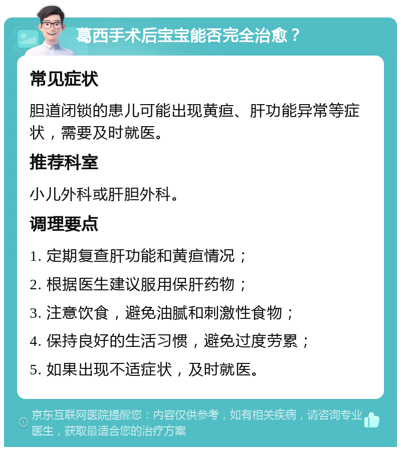 葛西手术后宝宝能否完全治愈？ 常见症状 胆道闭锁的患儿可能出现黄疸、肝功能异常等症状，需要及时就医。 推荐科室 小儿外科或肝胆外科。 调理要点 1. 定期复查肝功能和黄疸情况； 2. 根据医生建议服用保肝药物； 3. 注意饮食，避免油腻和刺激性食物； 4. 保持良好的生活习惯，避免过度劳累； 5. 如果出现不适症状，及时就医。