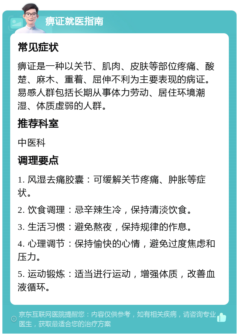 痹证就医指南 常见症状 痹证是一种以关节、肌肉、皮肤等部位疼痛、酸楚、麻木、重着、屈伸不利为主要表现的病证。易感人群包括长期从事体力劳动、居住环境潮湿、体质虚弱的人群。 推荐科室 中医科 调理要点 1. 风湿去痛胶囊：可缓解关节疼痛、肿胀等症状。 2. 饮食调理：忌辛辣生冷，保持清淡饮食。 3. 生活习惯：避免熬夜，保持规律的作息。 4. 心理调节：保持愉快的心情，避免过度焦虑和压力。 5. 运动锻炼：适当进行运动，增强体质，改善血液循环。