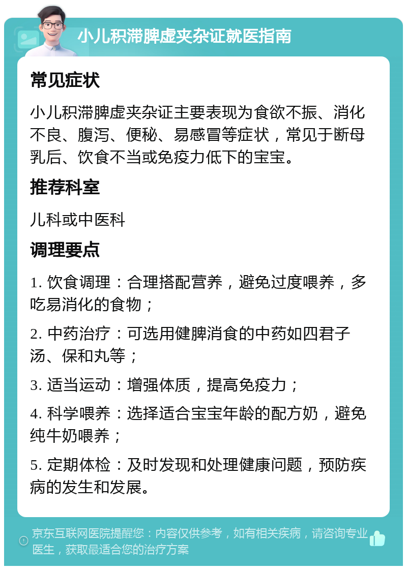 小儿积滞脾虚夹杂证就医指南 常见症状 小儿积滞脾虚夹杂证主要表现为食欲不振、消化不良、腹泻、便秘、易感冒等症状，常见于断母乳后、饮食不当或免疫力低下的宝宝。 推荐科室 儿科或中医科 调理要点 1. 饮食调理：合理搭配营养，避免过度喂养，多吃易消化的食物； 2. 中药治疗：可选用健脾消食的中药如四君子汤、保和丸等； 3. 适当运动：增强体质，提高免疫力； 4. 科学喂养：选择适合宝宝年龄的配方奶，避免纯牛奶喂养； 5. 定期体检：及时发现和处理健康问题，预防疾病的发生和发展。