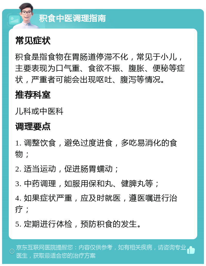 积食中医调理指南 常见症状 积食是指食物在胃肠道停滞不化，常见于小儿，主要表现为口气重、食欲不振、腹胀、便秘等症状，严重者可能会出现呕吐、腹泻等情况。 推荐科室 儿科或中医科 调理要点 1. 调整饮食，避免过度进食，多吃易消化的食物； 2. 适当运动，促进肠胃蠕动； 3. 中药调理，如服用保和丸、健脾丸等； 4. 如果症状严重，应及时就医，遵医嘱进行治疗； 5. 定期进行体检，预防积食的发生。