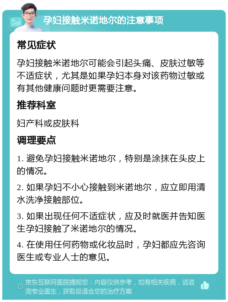 孕妇接触米诺地尔的注意事项 常见症状 孕妇接触米诺地尔可能会引起头痛、皮肤过敏等不适症状，尤其是如果孕妇本身对该药物过敏或有其他健康问题时更需要注意。 推荐科室 妇产科或皮肤科 调理要点 1. 避免孕妇接触米诺地尔，特别是涂抹在头皮上的情况。 2. 如果孕妇不小心接触到米诺地尔，应立即用清水洗净接触部位。 3. 如果出现任何不适症状，应及时就医并告知医生孕妇接触了米诺地尔的情况。 4. 在使用任何药物或化妆品时，孕妇都应先咨询医生或专业人士的意见。