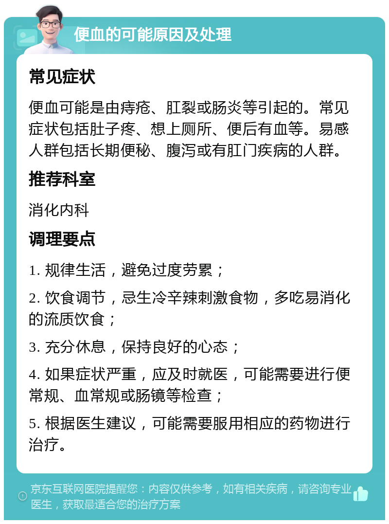 便血的可能原因及处理 常见症状 便血可能是由痔疮、肛裂或肠炎等引起的。常见症状包括肚子疼、想上厕所、便后有血等。易感人群包括长期便秘、腹泻或有肛门疾病的人群。 推荐科室 消化内科 调理要点 1. 规律生活，避免过度劳累； 2. 饮食调节，忌生冷辛辣刺激食物，多吃易消化的流质饮食； 3. 充分休息，保持良好的心态； 4. 如果症状严重，应及时就医，可能需要进行便常规、血常规或肠镜等检查； 5. 根据医生建议，可能需要服用相应的药物进行治疗。