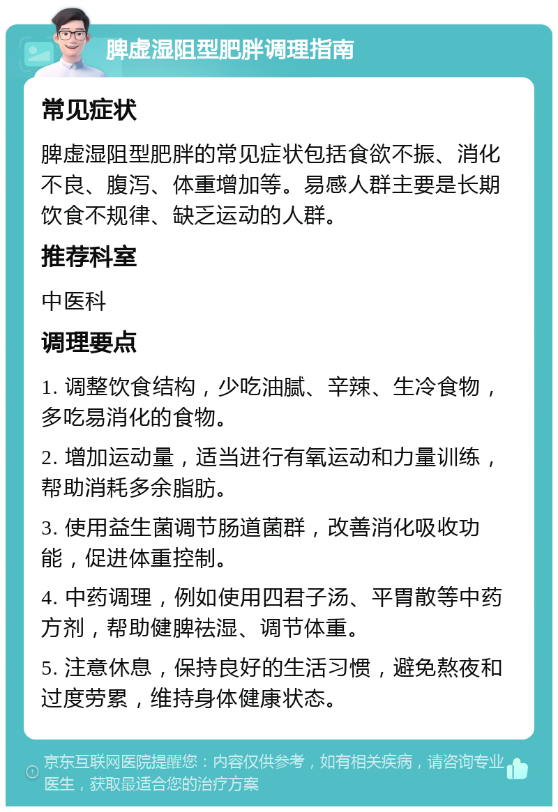 脾虚湿阻型肥胖调理指南 常见症状 脾虚湿阻型肥胖的常见症状包括食欲不振、消化不良、腹泻、体重增加等。易感人群主要是长期饮食不规律、缺乏运动的人群。 推荐科室 中医科 调理要点 1. 调整饮食结构，少吃油腻、辛辣、生冷食物，多吃易消化的食物。 2. 增加运动量，适当进行有氧运动和力量训练，帮助消耗多余脂肪。 3. 使用益生菌调节肠道菌群，改善消化吸收功能，促进体重控制。 4. 中药调理，例如使用四君子汤、平胃散等中药方剂，帮助健脾祛湿、调节体重。 5. 注意休息，保持良好的生活习惯，避免熬夜和过度劳累，维持身体健康状态。