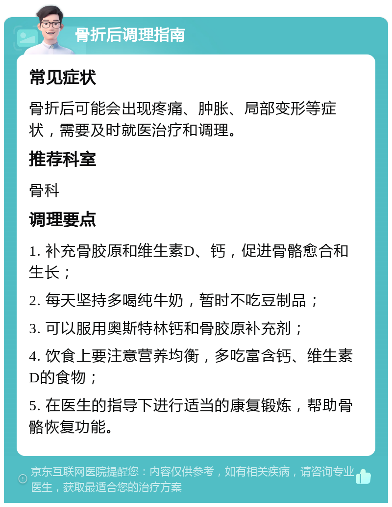 骨折后调理指南 常见症状 骨折后可能会出现疼痛、肿胀、局部变形等症状，需要及时就医治疗和调理。 推荐科室 骨科 调理要点 1. 补充骨胶原和维生素D、钙，促进骨骼愈合和生长； 2. 每天坚持多喝纯牛奶，暂时不吃豆制品； 3. 可以服用奥斯特林钙和骨胶原补充剂； 4. 饮食上要注意营养均衡，多吃富含钙、维生素D的食物； 5. 在医生的指导下进行适当的康复锻炼，帮助骨骼恢复功能。