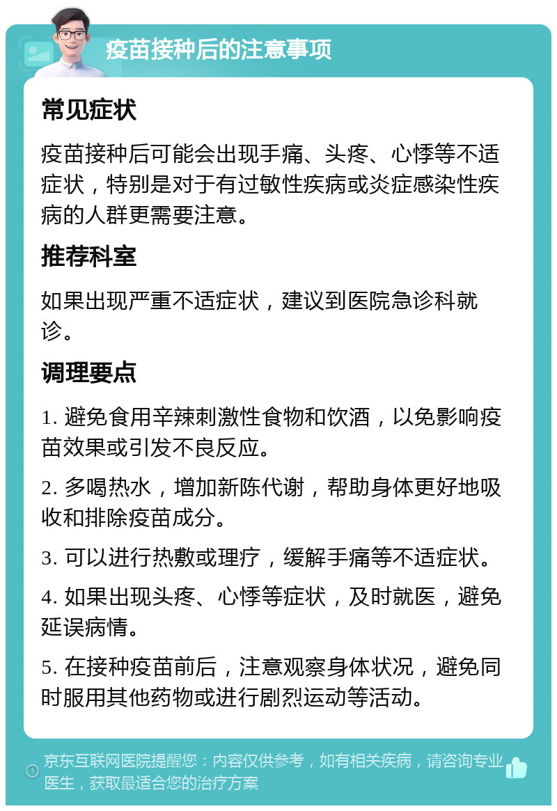 疫苗接种后的注意事项 常见症状 疫苗接种后可能会出现手痛、头疼、心悸等不适症状，特别是对于有过敏性疾病或炎症感染性疾病的人群更需要注意。 推荐科室 如果出现严重不适症状，建议到医院急诊科就诊。 调理要点 1. 避免食用辛辣刺激性食物和饮酒，以免影响疫苗效果或引发不良反应。 2. 多喝热水，增加新陈代谢，帮助身体更好地吸收和排除疫苗成分。 3. 可以进行热敷或理疗，缓解手痛等不适症状。 4. 如果出现头疼、心悸等症状，及时就医，避免延误病情。 5. 在接种疫苗前后，注意观察身体状况，避免同时服用其他药物或进行剧烈运动等活动。