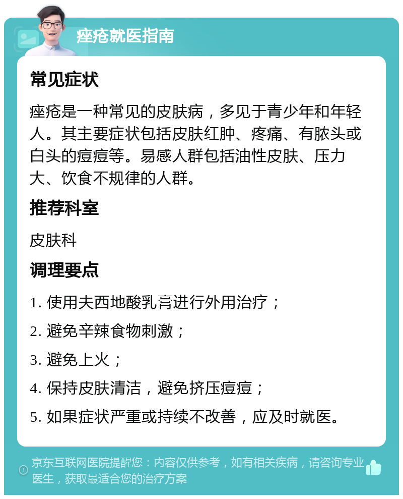 痤疮就医指南 常见症状 痤疮是一种常见的皮肤病，多见于青少年和年轻人。其主要症状包括皮肤红肿、疼痛、有脓头或白头的痘痘等。易感人群包括油性皮肤、压力大、饮食不规律的人群。 推荐科室 皮肤科 调理要点 1. 使用夫西地酸乳膏进行外用治疗； 2. 避免辛辣食物刺激； 3. 避免上火； 4. 保持皮肤清洁，避免挤压痘痘； 5. 如果症状严重或持续不改善，应及时就医。