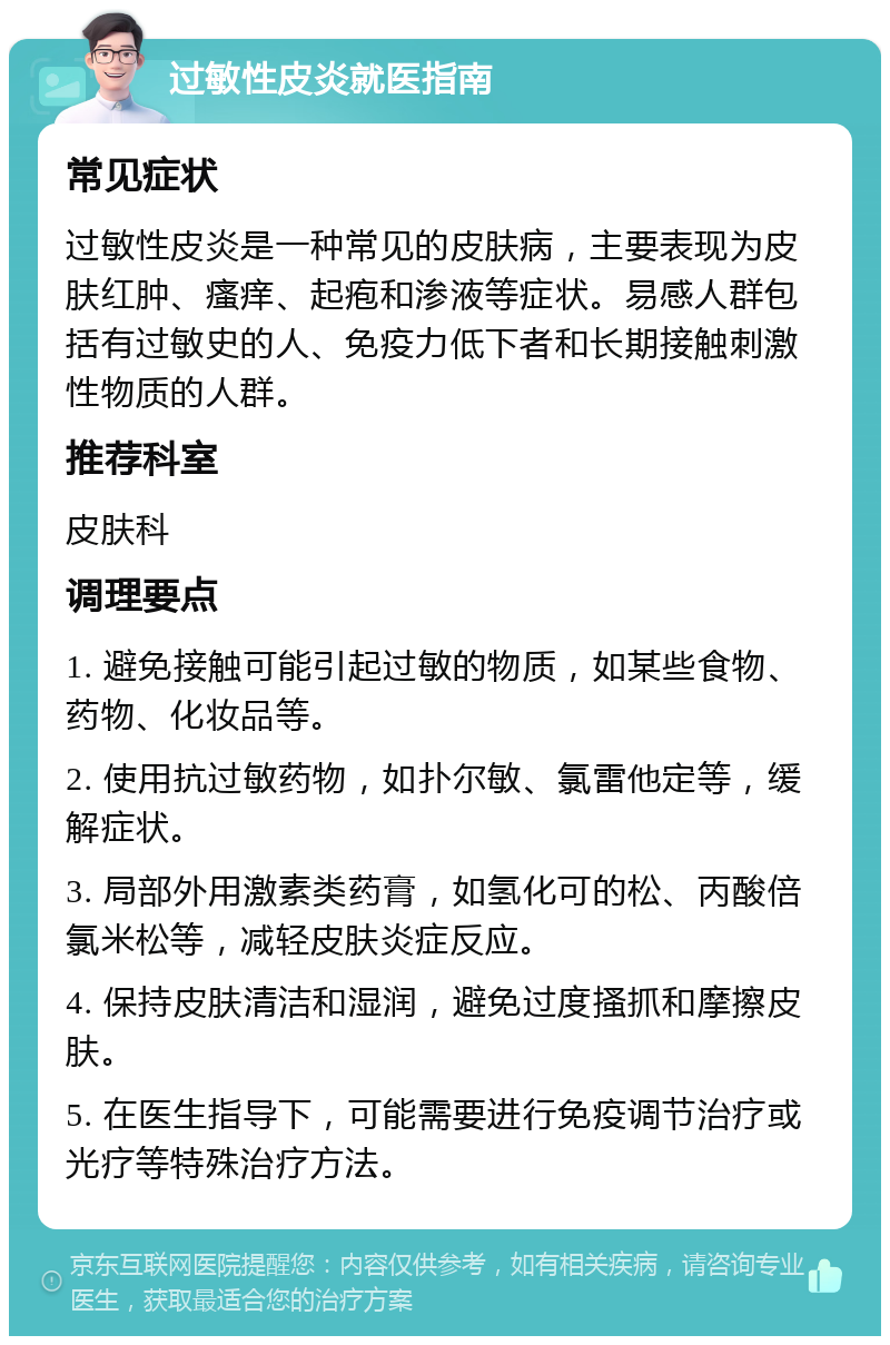 过敏性皮炎就医指南 常见症状 过敏性皮炎是一种常见的皮肤病，主要表现为皮肤红肿、瘙痒、起疱和渗液等症状。易感人群包括有过敏史的人、免疫力低下者和长期接触刺激性物质的人群。 推荐科室 皮肤科 调理要点 1. 避免接触可能引起过敏的物质，如某些食物、药物、化妆品等。 2. 使用抗过敏药物，如扑尔敏、氯雷他定等，缓解症状。 3. 局部外用激素类药膏，如氢化可的松、丙酸倍氯米松等，减轻皮肤炎症反应。 4. 保持皮肤清洁和湿润，避免过度搔抓和摩擦皮肤。 5. 在医生指导下，可能需要进行免疫调节治疗或光疗等特殊治疗方法。